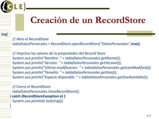 Creación de un RecordStore
try{
// Abro el RecordStore
tablaDatosPersonales = RecordStore.openRecordStore("DatosPersonales",true);
// Imprimo los valores de la propiedades del Record Store
System.out.println("Nombre: " + tablaDatosPersonales.getName());
System.out.println("Version: " + tablaDatosPersonales.getVersion());
System.out.println("Ultima modificacion: " + tablaDatosPersonales.getLastModified());
System.out.println("Tamaño: " + tablaDatosPersonales.getSize());
System.out.println("Espacio disponible: " + tablaDatosPersonales.getSizeAvailable());
// Cierro el RecordStore
tablaDatosPersonales.closeRecordStore();
} catch (RecordStoreException e) {
System.out.println(e.toString());
}
177
 
