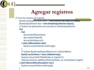 Agregar registros
// Creo los streams de soporte
ByteArrayOutputStream baos = new ByteArrayOutputStream();
DataOutputStream dos = new DataOutputStream (baos);
// Vuelco los parámetros de entrada en DataOutputStream
try{
try{
dos.writeUTF(nombre);
dos.writeUTF(dirIP);
dos.writeInt(puerto);
} catch (IOException ioe){
System.out.println(ioe.toString());
}
// Vuelco ByteArrayOutputStream en el RecordStore
byte[] vectorDatos = baos.toByteArray();
System.out.println("Añadiendo un registro");
tablaConexiones.addRecord(vectorDatos, 0, vectorDatos.length);
} catch (RecordStoreException rse) {
System.out.println(rse.toString());
} 179
 