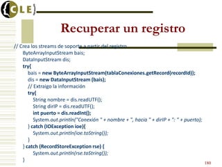 Recuperar un registro
// Crea los streams de soporte a partir del registro
ByteArrayInputStream bais;
DataInputStream dis;
try{
bais = new ByteArrayInputStream(tablaConexiones.getRecord(recordId));
dis = new DataInputStream (bais);
// Extraigo la información
try{
String nombre = dis.readUTF();
String dirIP = dis.readUTF();
int puerto = dis.readInt();
System.out.println("Conexión " + nombre + ", hacia " + dirIP + ": " + puerto);
} catch (IOException ioe){
System.out.println(ioe.toString());
}
} catch (RecordStoreException rse) {
System.out.println(rse.toString());
}
180
 