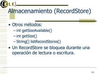 Almacenamiento (RecordStore)
• Otros métodos:
– int getSizeAvailable()
– int getSize()
– String[] listRecordStores()
• Un RecordStore se bloquea durante una
operación de lectura o escritura.
186
 