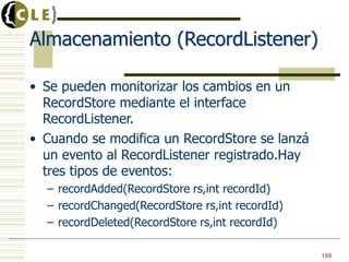 Almacenamiento (RecordListener)
• Se pueden monitorizar los cambios en un
RecordStore mediante el interface
RecordListener.
• Cuando se modifica un RecordStore se lanzá
un evento al RecordListener registrado.Hay
tres tipos de eventos:
– recordAdded(RecordStore rs,int recordId)
– recordChanged(RecordStore rs,int recordId)
– recordDeleted(RecordStore rs,int recordId)
188
 