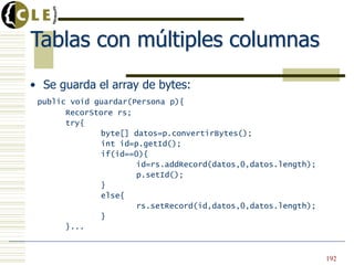 Tablas con múltiples columnas
• Se guarda el array de bytes:
public void guardar(Persona p){
RecorStore rs;
try{
byte[] datos=p.convertirBytes();
int id=p.getId();
if(id==0){
id=rs.addRecord(datos,0,datos.length);
p.setId();
}
else{
rs.setRecord(id,datos,0,datos.length);
}
}...
192
 