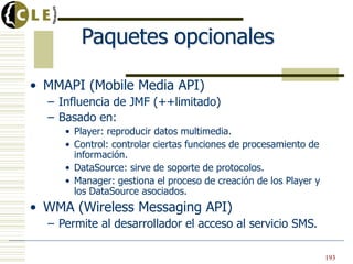 Paquetes opcionales
• MMAPI (Mobile Media API)
– Influencia de JMF (++limitado)
– Basado en:
• Player: reproducir datos multimedia.
• Control: controlar ciertas funciones de procesamiento de
información.
• DataSource: sirve de soporte de protocolos.
• Manager: gestiona el proceso de creación de los Player y
los DataSource asociados.
• WMA (Wireless Messaging API)
– Permite al desarrollador el acceso al servicio SMS.
193
 