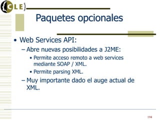 Paquetes opcionales
• Web Services API:
– Abre nuevas posibilidades a J2ME:
• Permite acceso remoto a web services
mediante SOAP / XML.
• Permite parsing XML.
– Muy importante dado el auge actual de
XML.
194
 
