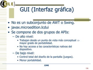 J2ME
GUI (Interfaz gráfica)
• No es un subconjunto de AWT o Swing.
• javax.microedition.lcdui
• Se compone de dos grupos de APIs:
– De alto nivel:
• Trabajan desde un punto de vista más conceptual
mayor grado de portabilidad.
• No hay acceso a las características nativas del
dispositivo.
– De bajo nivel:
• Control total del diseño de la pantalla (juegos).
• Menor portabilidad.
196
 