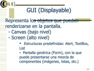 Representa los objetos que pueden
renderizarse en la pantalla.
- Canvas (bajo nivel)
- Screen (alto nivel)
• Estructuras predefinidas: Alert, TextBox,
List
• Pantalla genérica (Form), con la que
puede presentarse una mezcla de
componentes (imágenes, listas, etc.)
GUI (Displayable)
197
 
