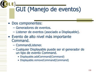GUI (Manejo de eventos)
• Dos componentes:
– Generadores de eventos.
– Listener de eventos (asociado a Displayable).
• Evento de alto nivel más importante
Command.
– CommandListener.
– Cualquier Displayable puede ser el generador de
un tipo de evento Command.
• Displayable.addCommand(Command)
• Displayable.removeCommand(Command)
198
 