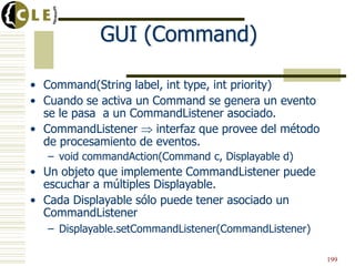 GUI (Command)
• Command(String label, int type, int priority)
• Cuando se activa un Command se genera un evento
se le pasa a un CommandListener asociado.
• CommandListener interfaz que provee del método
de procesamiento de eventos.
– void commandAction(Command c, Displayable d)
• Un objeto que implemente CommandListener puede
escuchar a múltiples Displayable.
• Cada Displayable sólo puede tener asociado un
CommandListener
– Displayable.setCommandListener(CommandListener)
199
 