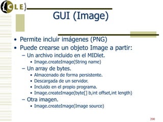 GUI (Image)
• Permite incluir imágenes (PNG)
• Puede crearse un objeto Image a partir:
– Un archivo incluido en el MIDlet.
• Image.createImage(String name)
– Un array de bytes.
• Almacenado de forma persistente.
• Descargada de un servidor.
• Incluido en el propio programa.
• Image.createImage(byte[] b,int offset,int length)
– Otra imagen.
• Image.createImage(Image source)
200
 