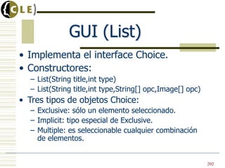 • Implementa el interface Choice.
• Constructores:
– List(String title,int type)
– List(String title,int type,String[] opc,Image[] opc)
• Tres tipos de objetos Choice:
– Exclusive: sólo un elemento seleccionado.
– Implicit: tipo especial de Exclusive.
– Multiple: es seleccionable cualquier combinación
de elementos.
GUI (List)
202
 