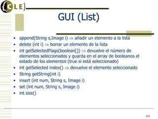 GUI (List)
• append(String s,Image i) añadir un elemento a la lista
• delete (int i) borrar un elemento de la lista
• int getSelectedFlags(boolean[]) devuelve el número de
elementos seleccionados y guarda en el array de booleanos el
estado de los elementos (true si está seleccionado)
• int getSelected index() devuelve el elemento seleccionado
• String getString(int i)
• insert (int num, String s, Image i)
• set (int num, String s, Image i)
• int size()
203
 