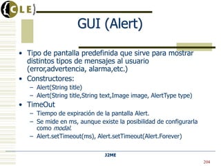 J2ME
GUI (Alert)
• Tipo de pantalla predefinida que sirve para mostrar
distintos tipos de mensajes al usuario
(error,advertencia, alarma,etc.)
• Constructores:
– Alert(String title)
– Alert(String title,String text,Image image, AlertType type)
• TimeOut
– Tiempo de expiración de la pantalla Alert.
– Se mide en ms, aunque existe la posibilidad de configurarla
como modal.
– Alert.setTimeout(ms), Alert.setTimeout(Alert.Forever)
204
 