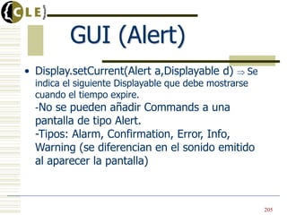 GUI (Alert)
• Display.setCurrent(Alert a,Displayable d) Se
indica el siguiente Displayable que debe mostrarse
cuando el tiempo expire.
-No se pueden añadir Commands a una
pantalla de tipo Alert.
-Tipos: Alarm, Confirmation, Error, Info,
Warning (se diferencian en el sonido emitido
al aparecer la pantalla)
205
 