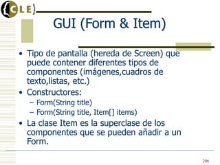 GUI (Form & Item)
• Tipo de pantalla (hereda de Screen) que
puede contener diferentes tipos de
componentes (imágenes,cuadros de
texto,listas, etc.)
• Constructores:
– Form(String title)
– Form(String title, Item[] items)
• La clase Item es la superclase de los
componentes que se pueden añadir a un
Form.
206
 