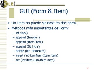 GUI (Form & Item)
• Un Item no puede situarse en dos Form.
• Métodos más importantes de Form:
– int size()
– append (Image i)
– append (Item item)
– append (String s)
– delete (int itemNum)
– insert (int itemNum,Item item)
– set (int itemNum,Item item)
• Un Item no puede situarse en dos Form.
• Métodos más importantes de Form:
– int size()
– append (Image i)
– append (Item item)
– append (String s)
– delete (int itemNum)
– insert (int itemNum,Item item)
– set (int itemNum,Item item)
207
 