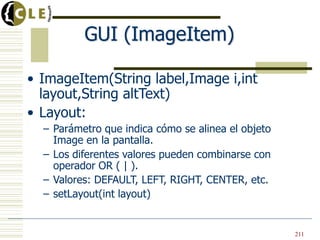 GUI (ImageItem)
• ImageItem(String label,Image i,int
layout,String altText)
• Layout:
– Parámetro que indica cómo se alinea el objeto
Image en la pantalla.
– Los diferentes valores pueden combinarse con
operador OR ( | ).
– Valores: DEFAULT, LEFT, RIGHT, CENTER, etc.
– setLayout(int layout)
211
 