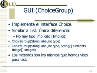 GUI (ChoiceGroup)
• Implementa el interface Choice.
• Similar a List. Única diferencia:
– No hay tipo implicito (Implicit)
• ChoiceGroup(String label,int type)
• ChoiceGroup(String label,int type, String[] elements,
Image[] images)
• Los métodos son los mismos que hemos visto
para List.
212
 