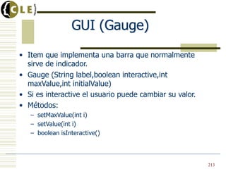GUI (Gauge)
• Item que implementa una barra que normalmente
sirve de indicador.
• Gauge (String label,boolean interactive,int
maxValue,int initialValue)
• Si es interactive el usuario puede cambiar su valor.
• Métodos:
– setMaxValue(int i)
– setValue(int i)
– boolean isInteractive()
213
 