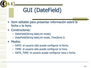 GUI (DateField)
• Item editable para presentar información sobre la
fecha y la hora.
• Constructores:
– DateField(String label,int mode)
– DateField(String label,int mode, TimeZone t)
• Modos:
– DATE: el usuario sólo puede configurar la fecha.
– TIME: el usuario sólo puede configurar la hora.
– DATE_TIME: el usuario puede configurar hora y fecha.
214
 