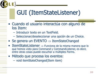GUI (ItemStateListener)
• Cuando el usuario interactúa con alguno de
los Item:
– Introducir texto en un TextField.
– Seleccionar/deseleccionar una opción de un Choice.
• Se genera un EVENTO ItemStateChanged
• ItemStateListener Funciona de la misma manera que lo
que hemos visto para Command y CommandListener, es decir,
entre otras cosas puede escuchar a múltiples Forms.
• Método que procesa los eventos:
– void itemStateChanged(Item item)
215
 