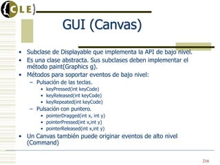 GUI (Canvas)
• Subclase de Displayable que implementa la API de bajo nivel.
• Es una clase abstracta. Sus subclases deben implementar el
método paint(Graphics g).
• Métodos para soportar eventos de bajo nivel:
– Pulsación de las teclas.
• keyPressed(int keyCode)
• keyReleased(int keyCode)
• keyRepeated(int keyCode)
– Pulsación con puntero.
• pointerDragged(int x, int y)
• pointerPressed(int x,int y)
• pointerReleased(int x,int y)
• Un Canvas también puede originar eventos de alto nivel
(Command)
216
 