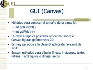 GUI (Canvas)
• Métodos para conocer el tamaño de la pantalla:
– int getHeight()
– int getWidth()
• La clase Graphics posibilita renderizar sobre el
Canvas figuras geómetricas 2D.
• Es muy parecida a la clase Graphics de java.awt de
J2SE.
• Existen métodos para dibujar líneas, imágenes, texto,
rellenar rectángulos o dibujar arcos.
217
 
