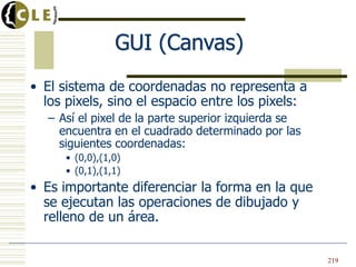 GUI (Canvas)
• El sistema de coordenadas no representa a
los pixels, sino el espacio entre los pixels:
– Así el pixel de la parte superior izquierda se
encuentra en el cuadrado determinado por las
siguientes coordenadas:
• (0,0),(1,0)
• (0,1),(1,1)
• Es importante diferenciar la forma en la que
se ejecutan las operaciones de dibujado y
relleno de un área.
219
 