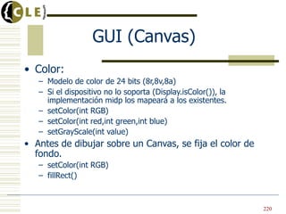GUI (Canvas)
• Color:
– Modelo de color de 24 bits (8r,8v,8a)
– Si el dispositivo no lo soporta (Display.isColor()), la
implementación midp los mapeará a los existentes.
– setColor(int RGB)
– setColor(int red,int green,int blue)
– setGrayScale(int value)
• Antes de dibujar sobre un Canvas, se fija el color de
fondo.
– setColor(int RGB)
– fillRect()
220
 