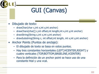 GUI (Canvas)
• Dibujado de texto:
– drawChar(char c,int x,int y,int anchor)
– drawChars(char[] c,int offset,int length,int x,int y,int anchor)
– drawString(String c,int x,int y,int anchor)
– drawSubstring(String c, int offset,int length, int x,int y,int anchor)
• Anchor Points (Puntos de anclaje):
– El dibujado de texto se basa en estos puntos.
– Hay tres constantes horizontales (LEFT,HCENTER,RIGHT) y
cuatro verticales (TOP,BOTTOM,BASELINE,VCENTER)
– Para la definición de un anchor point se hace uso de una
constante htal y una vcal.
222
 