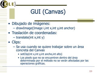 GUI (Canvas)
• Dibujado de imágenes:
– drawImage(Image i,int x,int y,int anchor)
• Traslación de coordenadas:
– translate(int x,int y)
• Clips:
– Se usa cuando se quiere trabajar sobre un área
concreta del Canvas
• setClip(int x,int y,int ancho,int alto)
• Los pixels que no se encuentren dentro del área
determinada por el método no se verán afectadas por las
operaciones gráficas.
225
 