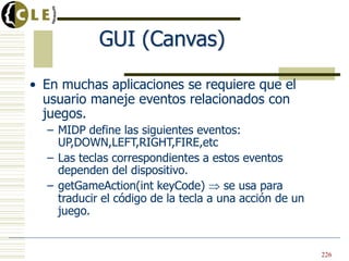 GUI (Canvas)
• En muchas aplicaciones se requiere que el
usuario maneje eventos relacionados con
juegos.
– MIDP define las siguientes eventos:
UP,DOWN,LEFT,RIGHT,FIRE,etc
– Las teclas correspondientes a estos eventos
dependen del dispositivo.
– getGameAction(int keyCode) se usa para
traducir el código de la tecla a una acción de un
juego.
• En muchas aplicaciones se requiere que el
usuario maneje eventos relacionados con
juegos.
– MIDP define las siguientes eventos:
UP,DOWN,LEFT,RIGHT,FIRE,etc
– Las teclas correspondientes a estos eventos
dependen del dispositivo.
– getGameAction(int keyCode) se usa para
traducir el código de la tecla a una acción de un
juego.
226
 
