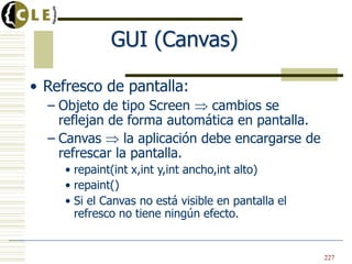 GUI (Canvas)
• Refresco de pantalla:
– Objeto de tipo Screen cambios se
reflejan de forma automática en pantalla.
– Canvas la aplicación debe encargarse de
refrescar la pantalla.
• repaint(int x,int y,int ancho,int alto)
• repaint()
• Si el Canvas no está visible en pantalla el
refresco no tiene ningún efecto.
227
 