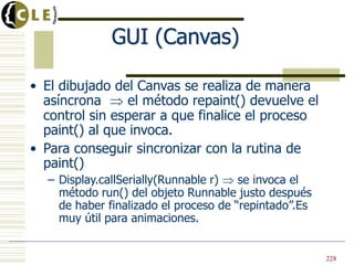 GUI (Canvas)
• El dibujado del Canvas se realiza de manera
asíncrona el método repaint() devuelve el
control sin esperar a que finalice el proceso
paint() al que invoca.
• Para conseguir sincronizar con la rutina de
paint()
– Display.callSerially(Runnable r) se invoca el
método run() del objeto Runnable justo después
de haber finalizado el proceso de “repintado”.Es
muy útil para animaciones.
228
 