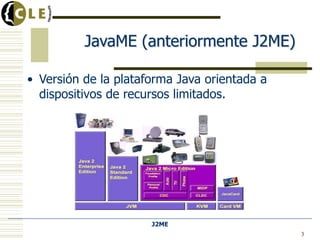 J2ME
• Versión de la plataforma Java orientada a
dispositivos de recursos limitados.
3
JavaME (anteriormente J2ME)
 