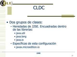 J2ME
Universidad de Deusto
CLDC
• Dos grupos de clases:
– Heredadas de J2SE. Encuadradas dentro
de las librerías:
• java.util
• java.lang
• java.io
– Específicas de esta configuración
• javax.microedition.io
37
 