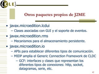Otros paquetes propios de J2ME
• javax.microedition.lcdui
– Clases asociadas con GUI y el soporte de eventos.
• javax.microedition.rms
– Mecanismos para el almacenamiento persistente.
• javax.microedition.io
– APIs para establecer diferentes tipos de comunicación.
– MIDP amplia el Generic Connection Framework de CLDC
– GCF: interfaces y clases que representan los
diferentes tipos de conexiones: http, socket,
datagramas, serie, etc.
42
 