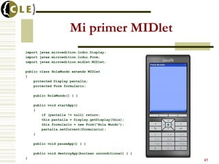 Mi primer MIDlet
import javax.microedition.lcdui.Display;
import javax.microedition.lcdui.Form;
import javax.microedition.midlet.MIDlet;
public class HolaMundo extends MIDlet
{
protected Display pantalla;
protected Form formulario;
public HolaMundo() { }
public void startApp()
{
if (pantalla != null) return;
this.pantalla = Display.getDisplay(this);
this.formulario = new Form("Hola Mundo");
pantalla.setCurrent(formulario);
}
public void pauseApp() { }
public void destroyApp(boolean unconditional) { }
}
45
 