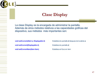 Clase Display
La clase Display es la encargada de administrar la pantalla.
Además de otros métodos relativos a las capacidades gráficas del
dispositivo, sus métodos más importantes son:
void setCurrent(Alert a, Displayable d) Establece la pantalla d despues de la alerta a
void setCurrent(Displayable d) Establece la pantalla d
void setCurrentItem(Item item) Establece el foco en item
47
 