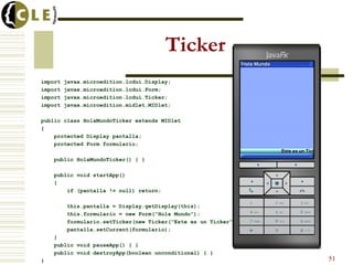 Ticker
import javax.microedition.lcdui.Display;
import javax.microedition.lcdui.Form;
import javax.microedition.lcdui.Ticker;
import javax.microedition.midlet.MIDlet;
public class HolaMundoTicker extends MIDlet
{
protected Display pantalla;
protected Form formulario;
public HolaMundoTicker() { }
public void startApp()
{
if (pantalla != null) return;
this.pantalla = Display.getDisplay(this);
this.formulario = new Form("Hola Mundo");
formulario.setTicker(new Ticker("Este es un Ticker"));
pantalla.setCurrent(formulario);
}
public void pauseApp() { }
public void destroyApp(boolean unconditional) { }
} 51
 