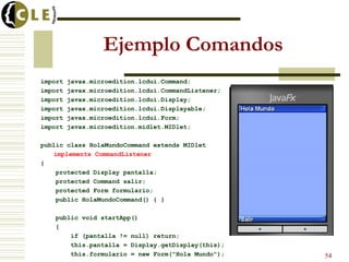 Ejemplo Comandos
import javax.microedition.lcdui.Command;
import javax.microedition.lcdui.CommandListener;
import javax.microedition.lcdui.Display;
import javax.microedition.lcdui.Displayable;
import javax.microedition.lcdui.Form;
import javax.microedition.midlet.MIDlet;
public class HolaMundoCommand extends MIDlet
implements CommandListener
{
protected Display pantalla;
protected Command salir;
protected Form formulario;
public HolaMundoCommand() { }
public void startApp()
{
if (pantalla != null) return;
this.pantalla = Display.getDisplay(this);
this.formulario = new Form("Hola Mundo"); 54
 