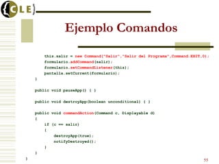 Ejemplo Comandos
this.salir = new Command("Salir","Salir del Programa",Command.EXIT,0);
formulario.addCommand(salir);
formulario.setCommandListener(this);
pantalla.setCurrent(formulario);
}
public void pauseApp() { }
public void destroyApp(boolean unconditional) { }
public void commandAction(Command c, Displayable d)
{
if (c == salir)
{
destroyApp(true);
notifyDestroyed();
}
}
} 55
 