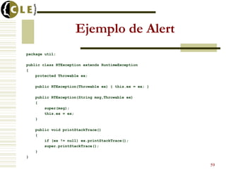 Ejemplo de Alert
package util;
public class RTException extends RuntimeException
{
protected Throwable ex;
public RTException(Throwable ex) { this.ex = ex; }
public RTException(String msg,Throwable ex)
{
super(msg);
this.ex = ex;
}
public void printStackTrace()
{
if (ex != null) ex.printStackTrace();
super.printStackTrace();
}
}
59
 