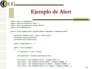 Ejemplo de Alert
import java.io.IOException;
import javax.microedition.lcdui.*;
import javax.microedition.midlet.MIDlet;
import util.RTException;
public class EjemploAlert extends MIDlet implements CommandListener
{
protected Command salir, aler1, aler2,aler3;
protected Display pantalla;
protected Form formInicial;
public EjemploAlert() { }
public void startApp()
{
if (pantalla != null) return;
this.pantalla = Display.getDisplay(this);
this.salir = new Command("Salir", Command.EXIT, 1);
this.aler1 = new Command("Alerta Modal", Command.SCREEN, 1);
this.aler2 = new Command("Alerta No Modal", Command.SCREEN, 1);
this.aler3 = new Command("Alerta con Imagen", Command.SCREEN, 1);
60
 