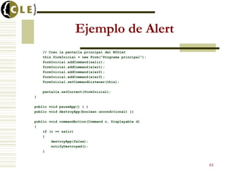 Ejemplo de Alert
// Creo la pantalla principal del MIDlet
this.formInicial = new Form("Programa principal");
formInicial.addCommand(salir);
formInicial.addCommand(aler1);
formInicial.addCommand(aler2);
formInicial.addCommand(aler3);
formInicial.setCommandListener(this);
pantalla.setCurrent(formInicial);
}
public void pauseApp() { }
public void destroyApp(boolean unconditional) {}
public void commandAction(Command c, Displayable d)
{
if (c == salir)
{
destroyApp(false);
notifyDestroyed();
}
61
 