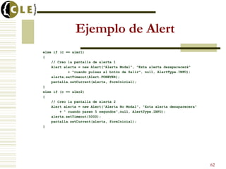 Ejemplo de Alert
else if (c == aler1)
{
// Creo la pantalla de alerta 1
Alert alerta = new Alert("Alerta Modal", "Esta alerta desaparecerá"
+ "cuando pulses el botón de Salir", null, AlertType.INFO);
alerta.setTimeout(Alert.FOREVER);
pantalla.setCurrent(alerta, formInicial);
}
else if (c == aler2)
{
// Creo la pantalla de alerta 2
Alert alerta = new Alert("Alerta No Modal", "Esta alerta desaparecera"
+ " cuando pasen 5 segundos",null, AlertType.INFO);
alerta.setTimeout(5000);
pantalla.setCurrent(alerta, formInicial);
}
62
 