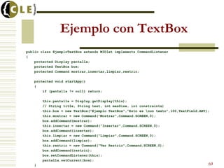 Ejemplo con TextBox
public class EjemploTextBox extends MIDlet implements CommandListener
{
protected Display pantalla;
protected TextBox box;
protected Command mostrar,insertar,limpiar,restric;
protected void startApp()
{
if (pantalla != null) return;
this.pantalla = Display.getDisplay(this);
// String title, String text, int maxSize, int constraints)
this.box = new TextBox("Ejemplo TextBox","Esto es nun texto",100,TextField.ANY);
this.mostrar = new Command("Mostrar",Command.SCREEN,0);
box.addCommand(mostrar);
this.insertar = new Command("Insertar",Command.SCREEN,0);
box.addCommand(insertar);
this.limpiar = new Command("Limpiar",Command.SCREEN,0);
box.addCommand(limpiar);
this.restric = new Command("Ver Restric",Command.SCREEN,0);
box.addCommand(restric);
box.setCommandListener(this);
pantalla.setCurrent(box);
} 69
 
