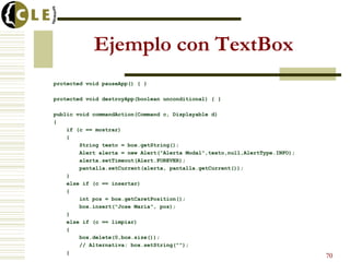 Ejemplo con TextBox
protected void pauseApp() { }
protected void destroyApp(boolean unconditional) { }
public void commandAction(Command c, Displayable d)
{
if (c == mostrar)
{
String texto = box.getString();
Alert alerta = new Alert("Alerta Modal",texto,null,AlertType.INFO);
alerta.setTimeout(Alert.FOREVER);
pantalla.setCurrent(alerta, pantalla.getCurrent());
}
else if (c == insertar)
{
int pos = box.getCaretPosition();
box.insert("Jose María", pos);
}
else if (c == limpiar)
{
box.delete(0,box.size());
// Alternativa: box.setString("");
}
70
 