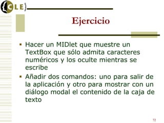 Ejercicio
 Hacer un MIDlet que muestre un
TextBox que sólo admita caracteres
numéricos y los oculte mientras se
escribe
 Añadir dos comandos: uno para salir de
la aplicación y otro para mostrar con un
diálogo modal el contenido de la caja de
texto
72
 