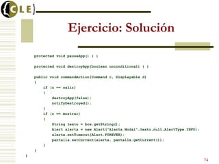 Ejercicio: Solución
protected void pauseApp() { }
protected void destroyApp(boolean unconditional) { }
public void commandAction(Command c, Displayable d)
{
if (c == salir)
{
destroyApp(false);
notifyDestroyed();
}
if (c == mostrar)
{
String texto = box.getString();
Alert alerta = new Alert("Alerta Modal",texto,null,AlertType.INFO);
alerta.setTimeout(Alert.FOREVER);
pantalla.setCurrent(alerta, pantalla.getCurrent());
}
}
}
74
 