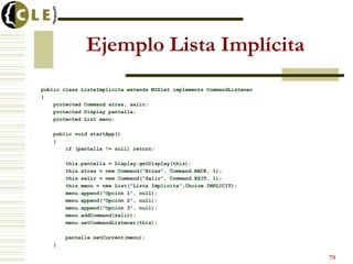 Ejemplo Lista Implícita
public class ListaImplicita extends MIDlet implements CommandListener
{
protected Command atras, salir;
protected Display pantalla;
protected List menu;
public void startApp()
{
if (pantalla != null) return;
this.pantalla = Display.getDisplay(this);
this.atras = new Command("Atras", Command.BACK, 1);
this.salir = new Command("Salir", Command.EXIT, 1);
this.menu = new List("Lista Implícita",Choice.IMPLICIT);
menu.append("Opción 1", null);
menu.append("Opción 2", null);
menu.append("Opción 3", null);
menu.addCommand(salir);
menu.setCommandListener(this);
pantalla.setCurrent(menu);
}
79
 